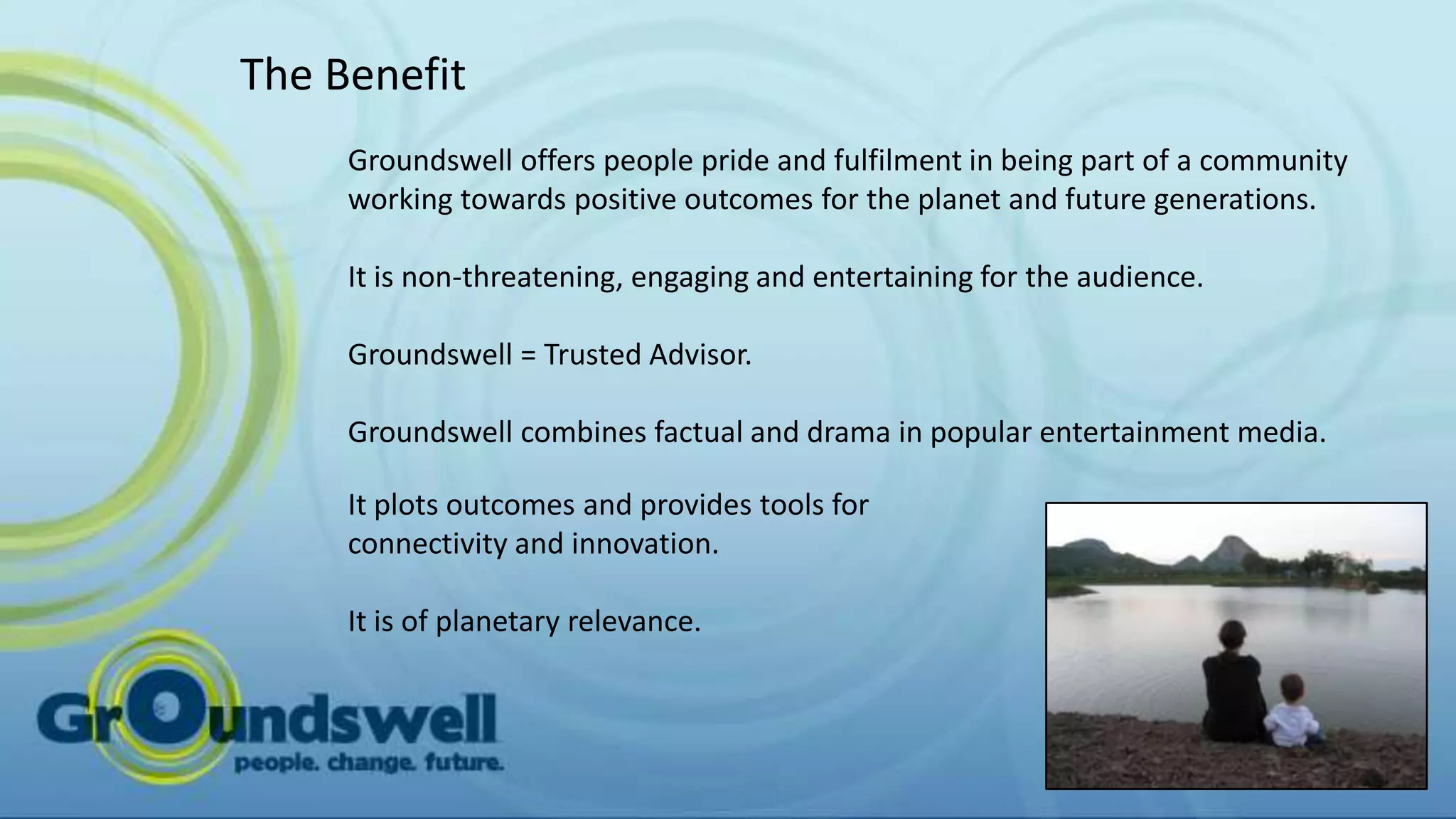 The Benefit
     Groundswell offers people pride and fulfilment in being part of a community
     working towards positive outcomes for the planet and future generations.

     It is non-threatening, engaging and entertaining for the audience.

     Groundswell = Trusted Advisor.

     Groundswell combines factual and drama in popular entertainment media.

     It plots outcomes and provides tools for
     connectivity and innovation.

     It is of planetary relevance.
 