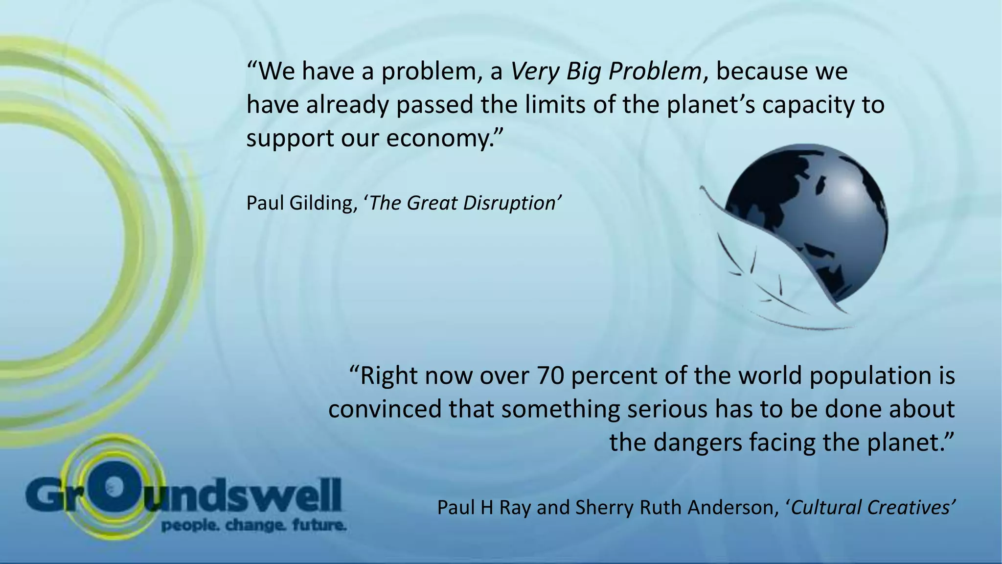 “We have a problem, a Very Big Problem, because we
have already passed the limits of the planet’s capacity to
support our economy.”

Paul Gilding, ‘The Great Disruption’




           “Right now over 70 percent of the world population is
         convinced that something serious has to be done about
                                 the dangers facing the planet.”

                     Paul H Ray and Sherry Ruth Anderson, ‘Cultural Creatives’
 