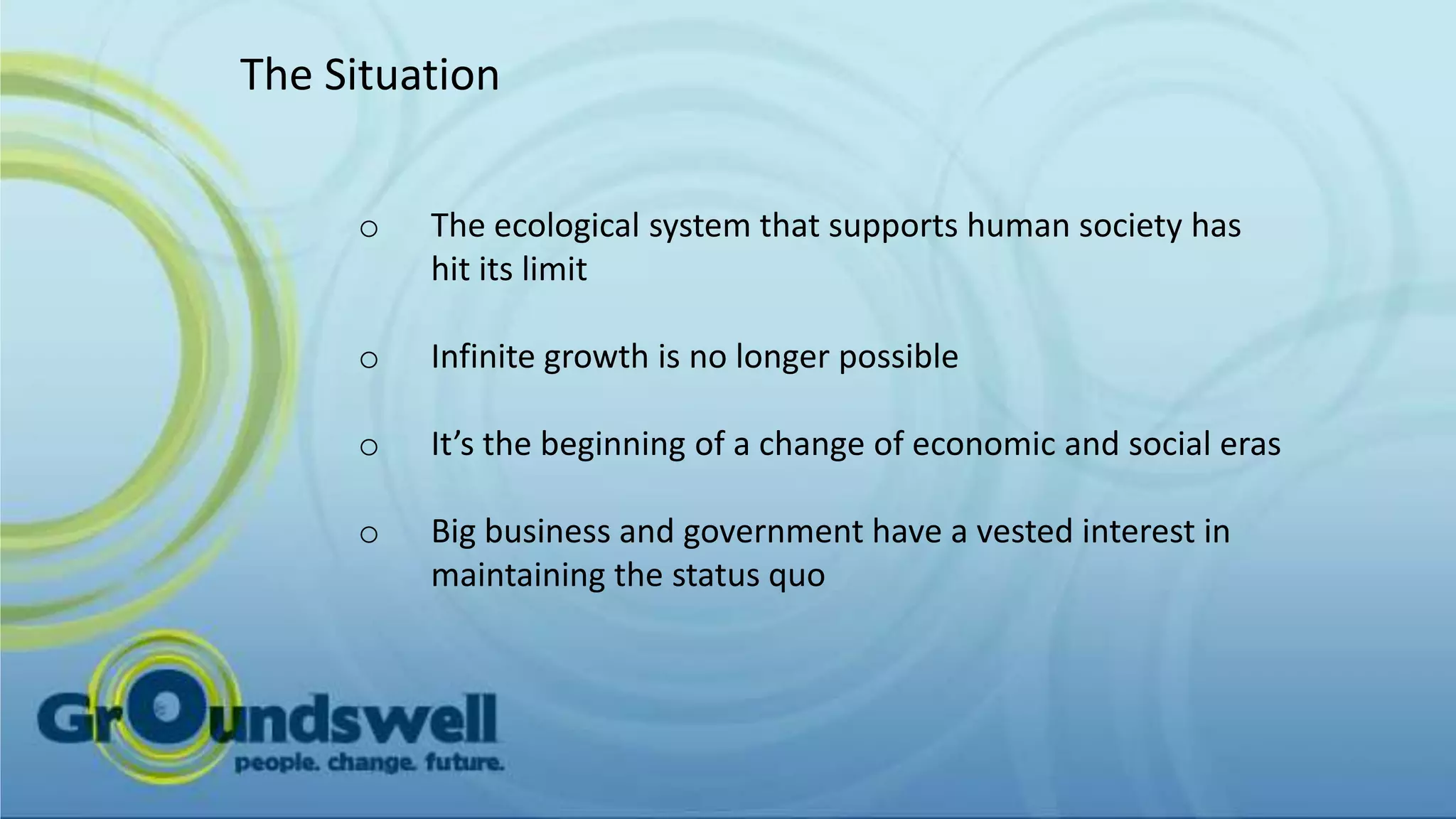 The Situation


     o   The ecological system that supports human society has
         hit its limit

     o   Infinite growth is no longer possible

     o   It’s the beginning of a change of economic and social eras

     o   Big business and government have a vested interest in
         maintaining the status quo
 