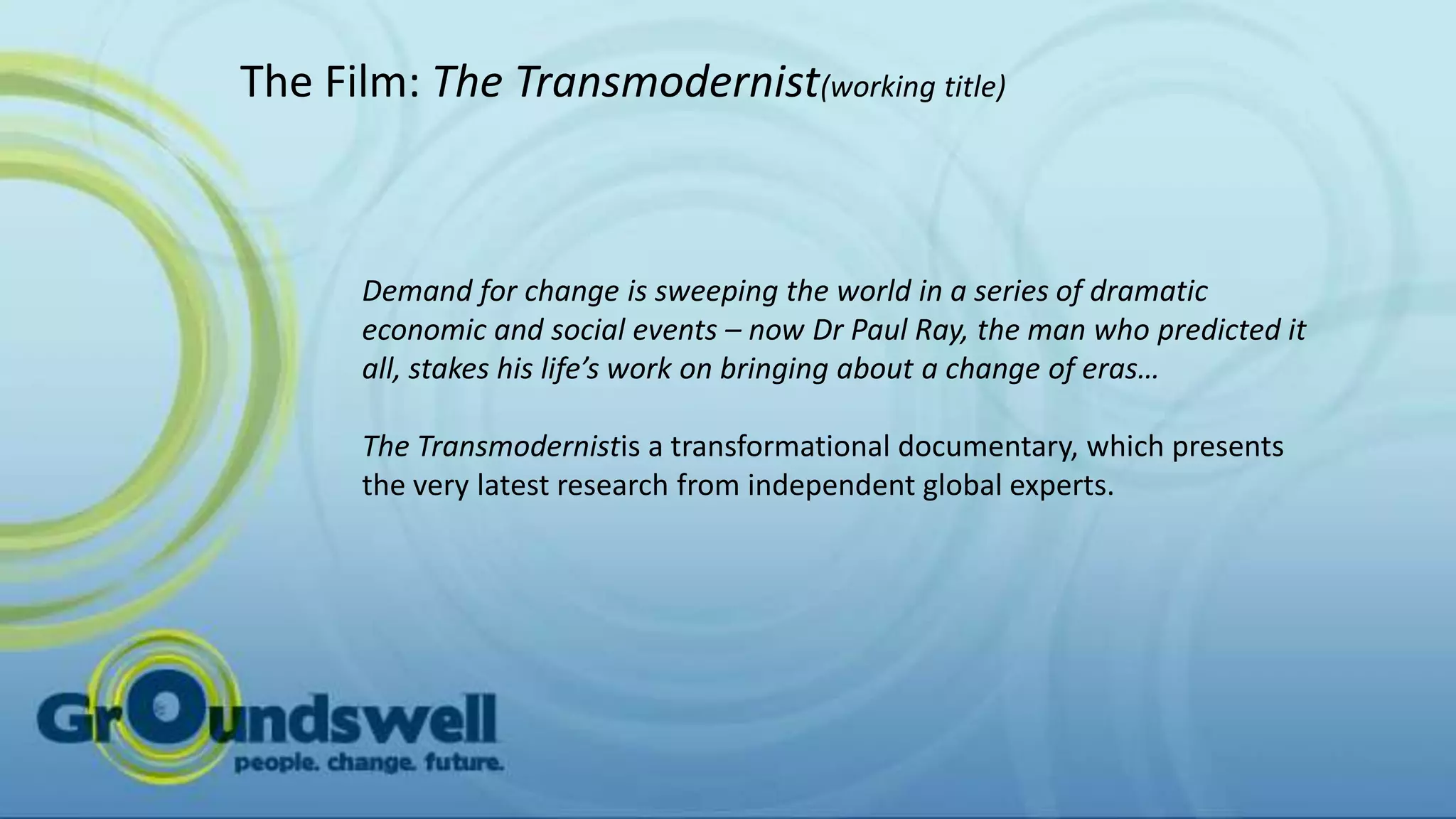 The Film: The Transmodernist(working title)



      Demand for change is sweeping the world in a series of dramatic
      economic and social events – now Dr Paul Ray, the man who predicted it
      all, stakes his life’s work on bringing about a change of eras…

      The Transmodernistis a transformational documentary, which presents
      the very latest research from independent global experts.
 