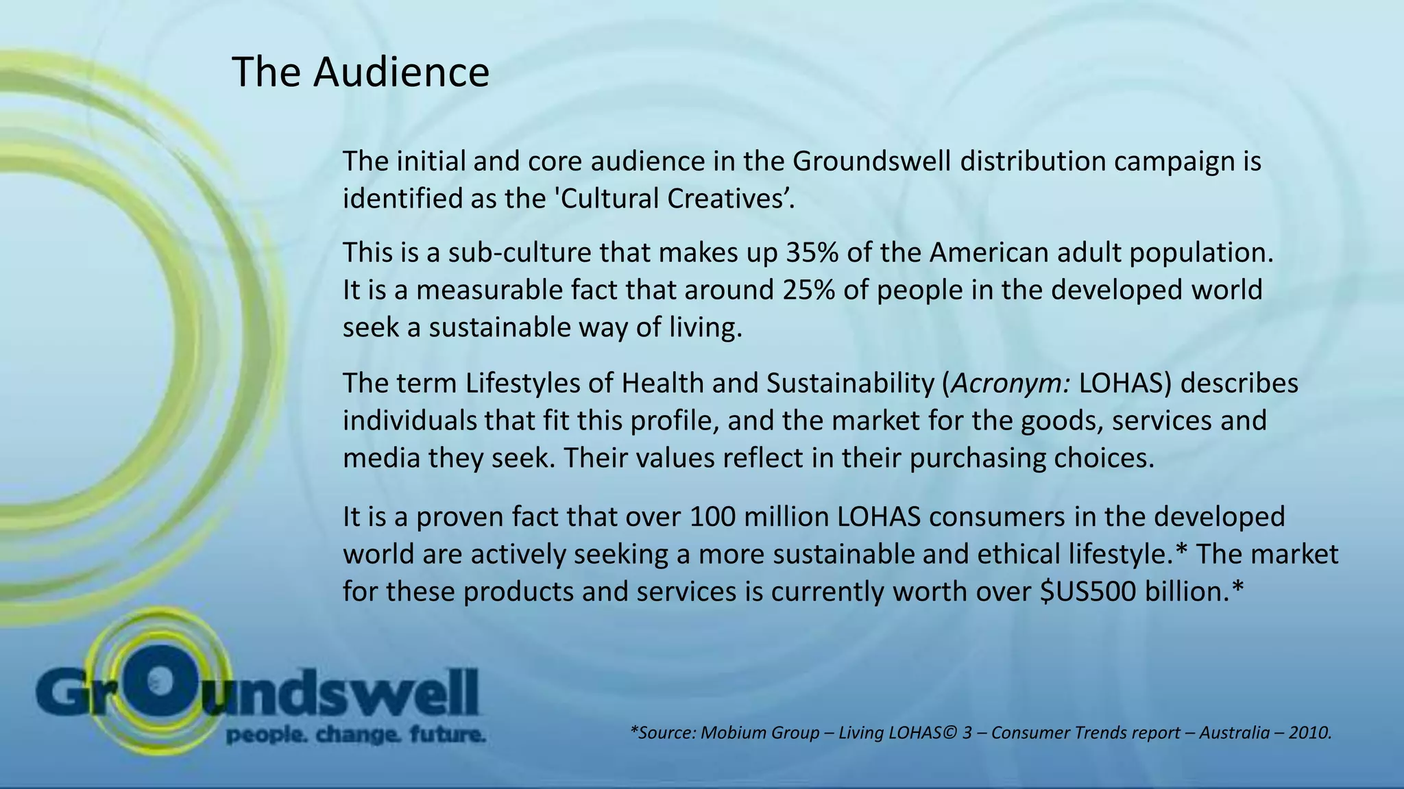 The Audience
     The initial and core audience in the Groundswell distribution campaign is
     identified as the 'Cultural Creatives’.
     This is a sub-culture that makes up 35% of the American adult population.
     It is a measurable fact that around 25% of people in the developed world
     seek a sustainable way of living.
     The term Lifestyles of Health and Sustainability (Acronym: LOHAS) describes
     individuals that fit this profile, and the market for the goods, services and
     media they seek. Their values reflect in their purchasing choices.
     It is a proven fact that over 100 million LOHAS consumers in the developed
     world are actively seeking a more sustainable and ethical lifestyle.* The market
     for these products and services is currently worth over $US500 billion.*



                            *Source: Mobium Group – Living LOHAS© 3 – Consumer Trends report – Australia – 2010.
 