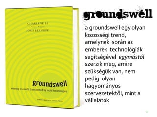 groundswell
a groundswell egy olyan
közösségi trend,
amelynek során az
emberek technológiák
segítségével egymástól
szerzik meg, amire
szükségük van, nem
pedig olyan
hagyományos
szervezetektől, mint a
vállalatok
                          1
 
