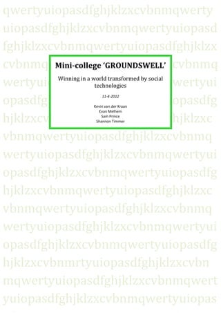 qwertyuiopasdfghjklzxcvbnmqwerty
uiopasdfghjklzxcvbnmqwertyuiopasd
fghjklzxcvbnmqwertyuiopasdfghjklzx
cvbnmqwertyuiopasdfghjklzxcvbnmq
         Mini-college ‘GROUNDSWELL’

wertyuiopasdfghjklzxcvbnmqwertyui
          Winning in a world transformed by social
                        technologies

opasdfghjklzxcvbnmqwertyuiopasdfg
                         11-4-2012

                     Kevin van der Kraan
                        Evan Melhem

hjklzxcvbnmqwertyuiopasdfghjklzxc
                         Sam Prince
                      Shannon Timmer



vbnmqwertyuiopasdfghjklzxcvbnmq
wertyuiopasdfghjklzxcvbnmqwertyui
opasdfghjklzxcvbnmqwertyuiopasdfg
hjklzxcvbnmqwertyuiopasdfghjklzxc
vbnmqwertyuiopasdfghjklzxcvbnmq
wertyuiopasdfghjklzxcvbnmqwertyui
opasdfghjklzxcvbnmqwertyuiopasdfg
hjklzxcvbnmrtyuiopasdfghjklzxcvbn
mqwertyuiopasdfghjklzxcvbnmqwert
yuiopasdfghjklzxcvbnmqwertyuiopas
 