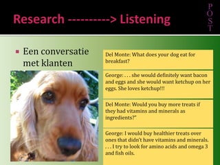Een conversatie met klantenPOSTDel Monte: What does your dog eat for breakfast?George: . . . she would definitely want bacon and eggs and she would want ketchup on her eggs. She loves ketchup!!! Del Monte: Would you buy more treats if they had vitamins and minerals as ingredients?”George: I would buy healthier treats over ones that didn’t have vitamins and minerals. . . . I try to look for amino acids and omega 3 and fish oils. Research ----------> Listening