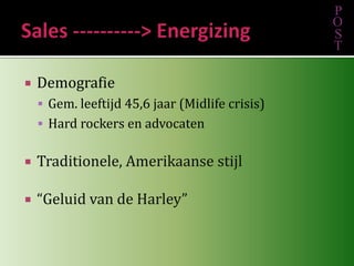 Sales ----------> EnergizingDemografie	Gem. leeftijd 45,6 jaar (Midlife crisis)Hard rockers en advocatenTraditionele, Amerikaanse stijl“Geluid van de Harley”POST