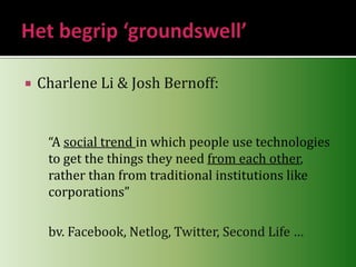 Het begrip ‘groundswell’Charlene Li & Josh Bernoff:“A social trend in which people use technologies to get the things they need from each other, rather than from traditional institutions like corporations”	bv. Facebook, Netlog, Twitter, Second Life … 