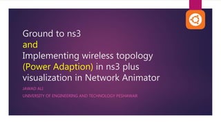 Ground to ns3
and
Implementing wireless topology
(Power Adaption) in ns3 plus
visualization in Network Animator
JAWAD ALI
UNIVERSITY OF ENGINEERING AND TECHNOLOGY PESHAWAR
 