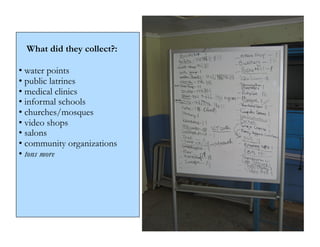 What did they collect?:

• water points
• public latrines
• medical clinics
• informal schools
• churches/mosques
• video shops
• salons
• community organizations
• tons more
 