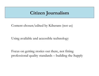 Citizen Journalism

Content chosen/edited by Kiberans (not us)


Using available and accessible technology


Focus on getting stories out there, not fitting
professional quality standards – building the Supply
 