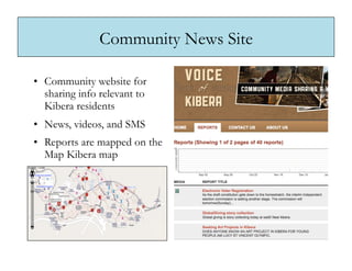 Community News Site

•  Community website for
   sharing info relevant to
   Kibera residents
•  News, videos, and SMS
•  Reports are mapped on the
   Map Kibera map
 
