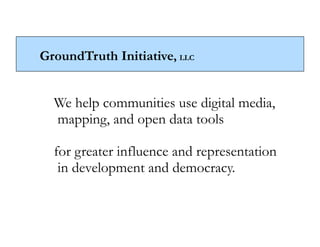 GroundTruth Initiative, LLC


  We help communities use digital media,
  mapping, and open data tools

  for greater influence and representation
   in development and democracy.
 