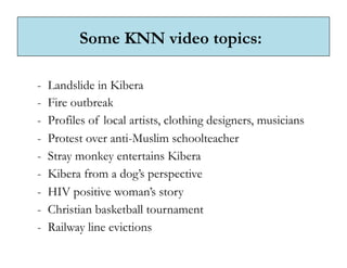 Some KNN video topics:

-  Landslide in Kibera
-  Fire outbreak
-  Profiles of local artists, clothing designers, musicians
-  Protest over anti-Muslim schoolteacher
-  Stray monkey entertains Kibera
-  Kibera from a dog’s perspective
-  HIV positive woman’s story
-  Christian basketball tournament
-  Railway line evictions
 