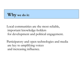 Why we do it:

Local communities are the most reliable,
important knowledge-holders
for development and political engagement.

Participatory and open technologies and media
are key to amplifying voices
and increasing influence.
 