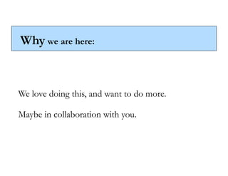 Why we are here:



We love doing this, and want to do more.

Maybe in collaboration with you.
 