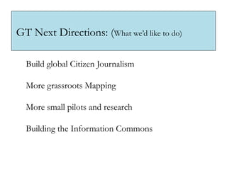 GT Next Directions: (What we’d like to do)

  Build global Citizen Journalism

  More grassroots Mapping

  More small pilots and research

  Building the Information Commons
 