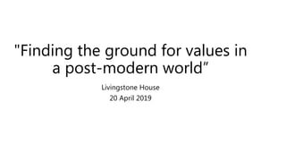 "Finding the ground for values in
a post-modern world”
Livingstone House
20 April 2019
 