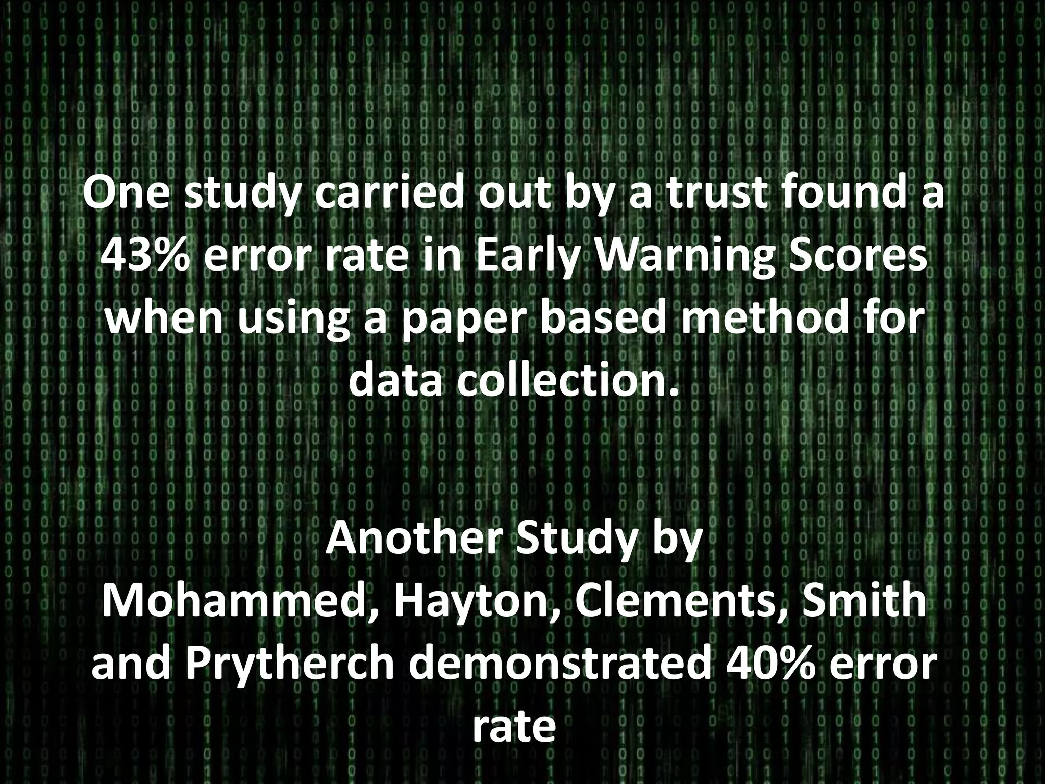 One study carried out by a trust found a
43% error rate in Early Warning Scores
when using a paper based method for
data collection.
Another Study by
Mohammed, Hayton, Clements, Smith
and Prytherch demonstrated 40% error
rate
 
