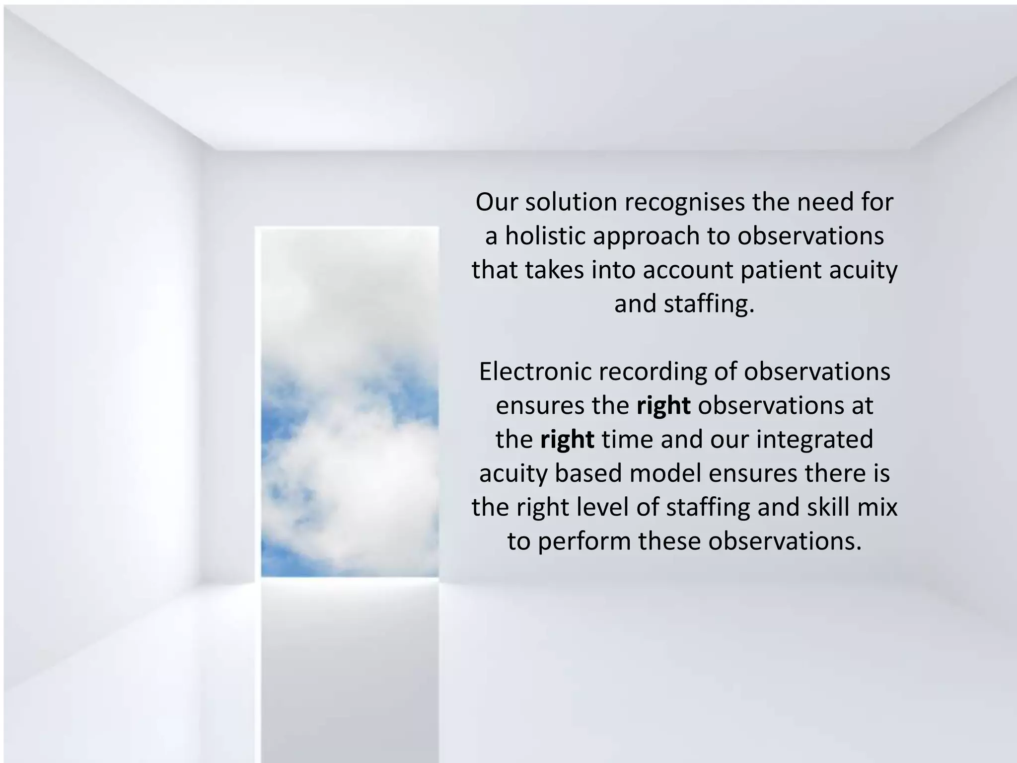 Our solution recognises the need for
a holistic approach to observations
that takes into account patient acuity
and staffing.
Electronic recording of observations
ensures the right observations at
the right time and our integrated
acuity based model ensures there is
the right level of staffing and skill mix
to perform these observations.
 