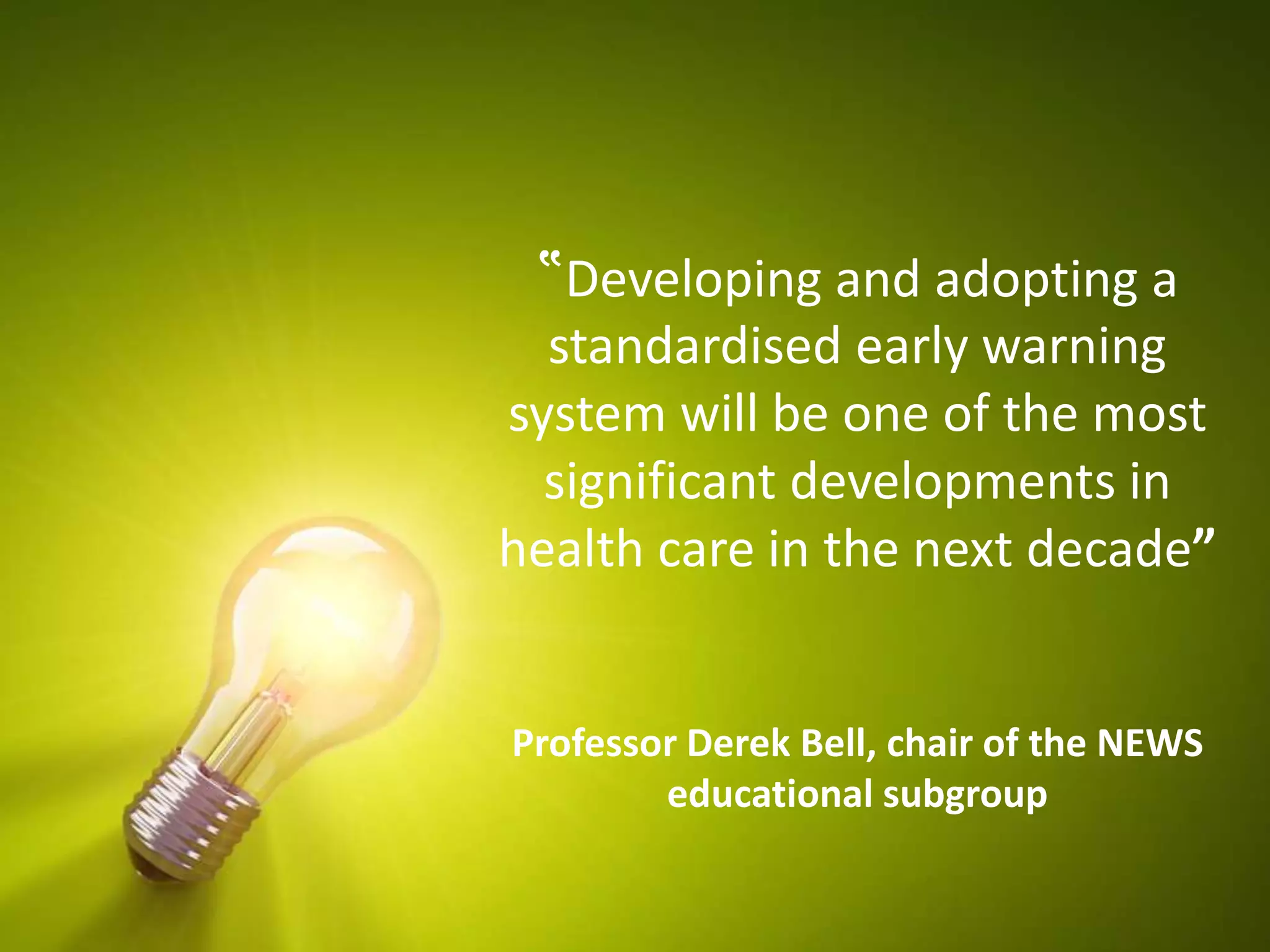 ‟Developing and adopting a
standardised early warning
system will be one of the most
significant developments in
health care in the next decade”
Professor Derek Bell, chair of the NEWS
educational subgroup
 