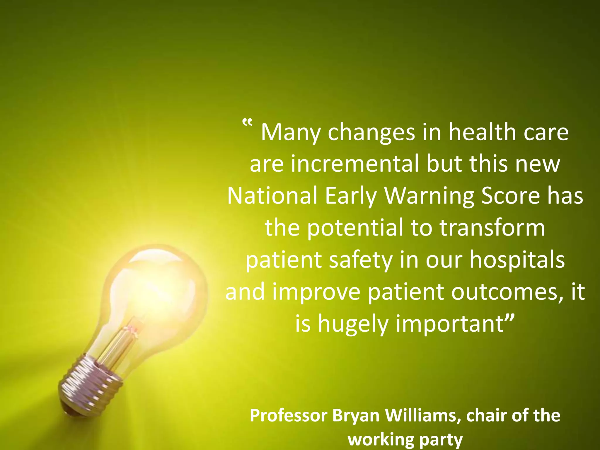 ‟ Many changes in health care
are incremental but this new
National Early Warning Score has
the potential to transform
patient safety in our hospitals
and improve patient outcomes, it
is hugely important”
Professor Bryan Williams, chair of the
working party
 