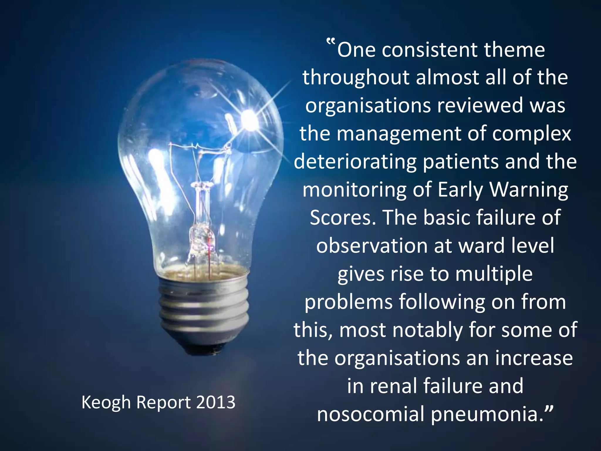 ‟One consistent theme
throughout almost all of the
organisations reviewed was
the management of complex
deteriorating patients and the
monitoring of Early Warning
Scores. The basic failure of
observation at ward level
gives rise to multiple
problems following on from
this, most notably for some of
the organisations an increase
in renal failure and
nosocomial pneumonia.”
Keogh Report 2013
 