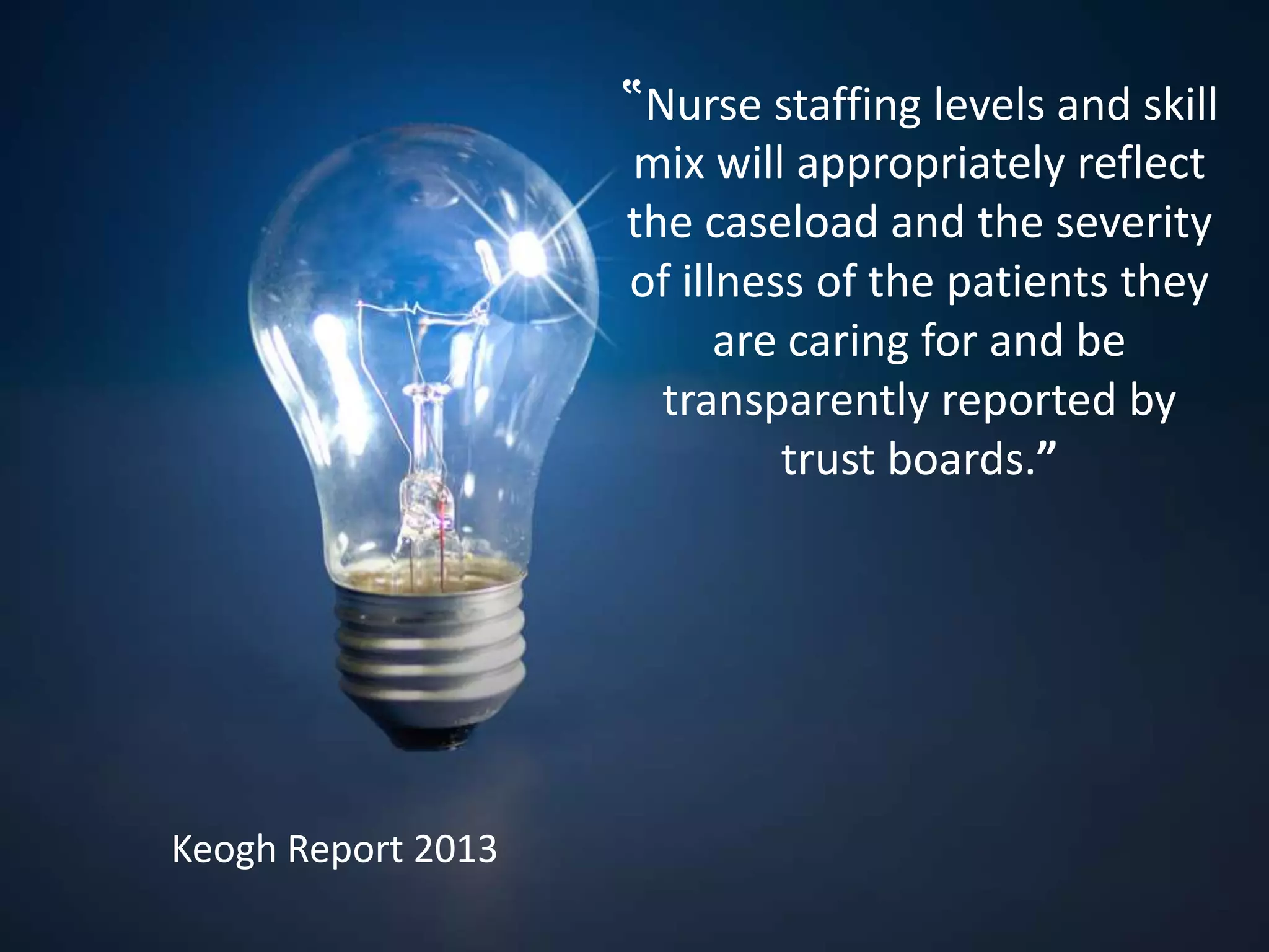 ‟Nurse staffing levels and skill
mix will appropriately reflect
the caseload and the severity
of illness of the patients they
are caring for and be
transparently reported by
trust boards.”
Keogh Report 2013
 