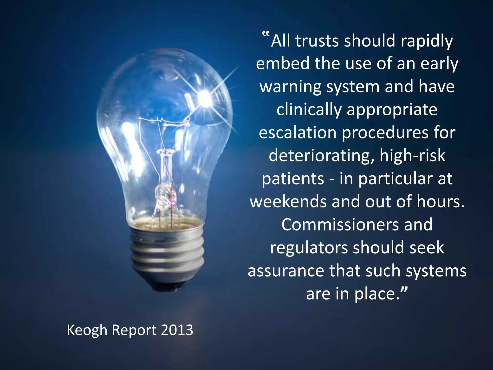 ‟All trusts should rapidly
embed the use of an early
warning system and have
clinically appropriate
escalation procedures for
deteriorating, high-risk
patients - in particular at
weekends and out of hours.
Commissioners and
regulators should seek
assurance that such systems
are in place.”
Keogh Report 2013
 