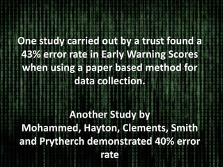 One study carried out by a trust found a
43% error rate in Early Warning Scores
when using a paper based method for
data collection.
Another Study by
Mohammed, Hayton, Clements, Smith
and Prytherch demonstrated 40% error
rate
 