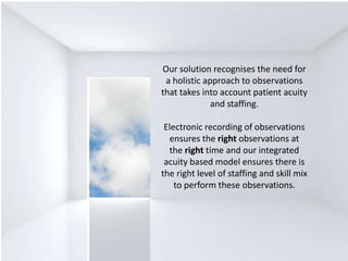 Our solution recognises the need for
a holistic approach to observations
that takes into account patient acuity
and staffing.
Electronic recording of observations
ensures the right observations at
the right time and our integrated
acuity based model ensures there is
the right level of staffing and skill mix
to perform these observations.
 