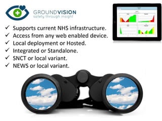  Supports current NHS infrastructure.
 Access from any web enabled device.
 Local deployment or Hosted.
 Integrated or Standalone.
 SNCT or local variant.
 NEWS or local variant.
 