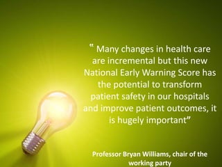 ‟ Many changes in health care
are incremental but this new
National Early Warning Score has
the potential to transform
patient safety in our hospitals
and improve patient outcomes, it
is hugely important”
Professor Bryan Williams, chair of the
working party
 