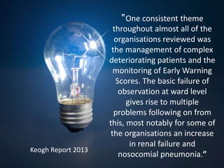 ‟One consistent theme
throughout almost all of the
organisations reviewed was
the management of complex
deteriorating patients and the
monitoring of Early Warning
Scores. The basic failure of
observation at ward level
gives rise to multiple
problems following on from
this, most notably for some of
the organisations an increase
in renal failure and
nosocomial pneumonia.”
Keogh Report 2013
 