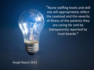 ‟Nurse staffing levels and skill
mix will appropriately reflect
the caseload and the severity
of illness of the patients they
are caring for and be
transparently reported by
trust boards.”
Keogh Report 2013
 