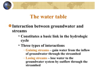 The water table
Interaction between groundwater and
streams
• Constitutes a basic link in the hydrologic
cycle
• Three types of interactions
– Gaining streams – gain water from the inflow
of groundwater through the streambed
– Losing streams – lose water to the
groundwater system by outflow through the
streambed
 