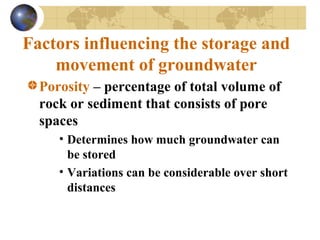 Factors influencing the storage and
movement of groundwater
Porosity – percentage of total volume of
rock or sediment that consists of pore
spaces
• Determines how much groundwater can
be stored
• Variations can be considerable over short
distances
 