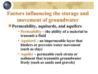 Factors influencing the storage and
movement of groundwater
Permeability, aquitards, and aquifers
• Permeability – the ability of a material to
transmit a fluid
• Aquitard – an impermeable layer that
hinders or prevents water movement
(such as clay)
• Aquifer – permeable rock strata or
sediment that transmits groundwater
freely (such as sands and gravels)
 