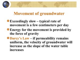 Movement of groundwater
Exceedingly slow – typical rate of
movement is a few centimeters per day
Energy for the movement is provided by
the force of gravity
Darcy’s Law – if permeability remains
uniform, the velocity of groundwater will
increase as the slope of the water table
increases
 