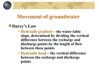 Movement of groundwater
Darcy’s Law
• Hydraulic gradient – the water table
slope, determined by dividing the vertical
difference between the recharge and
discharge points by the length of flow
between these points
• Hydraulic head – the vertical difference
between the recharge and discharge
points
 