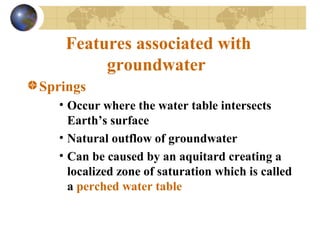 Features associated with
groundwater
Springs
• Occur where the water table intersects
Earth’s surface
• Natural outflow of groundwater
• Can be caused by an aquitard creating a
localized zone of saturation which is called
a perched water table
 