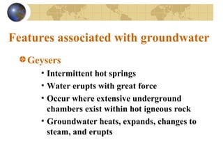 Features associated with groundwater
Geysers
• Intermittent hot springs
• Water erupts with great force
• Occur where extensive underground
chambers exist within hot igneous rock
• Groundwater heats, expands, changes to
steam, and erupts
 