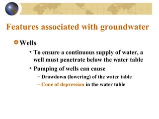 Features associated with groundwater
Wells
• To ensure a continuous supply of water, a
well must penetrate below the water table
• Pumping of wells can cause
– Drawdown (lowering) of the water table
– Cone of depression in the water table
 