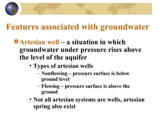 Features associated with groundwater
Artesian well – a situation in which
groundwater under pressure rises above
the level of the aquifer
• Types of artesian wells
– Nonflowing – pressure surface is below
ground level
– Flowing – pressure surface is above the
ground
• Not all artesian systems are wells, artesian
spring also exist
 