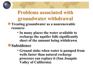 Problems associated with
groundwater withdrawal
Treating groundwater as a nonrenewable
resource
• In many places the water available to
recharge the aquifer falls significantly
short of the amount being withdrawn
Subsidence
• Ground sinks when water is pumped from
wells faster than natural recharge
processes can replace it (San Joaquin
Valley of California)
 