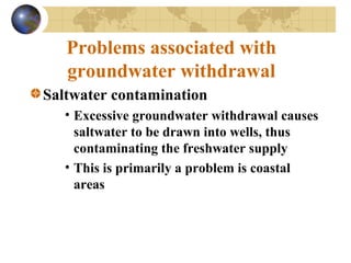 Problems associated with
groundwater withdrawal
Saltwater contamination
• Excessive groundwater withdrawal causes
saltwater to be drawn into wells, thus
contaminating the freshwater supply
• This is primarily a problem is coastal
areas
 