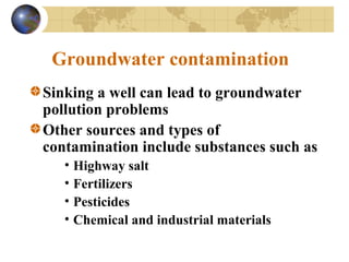 Groundwater contamination
Sinking a well can lead to groundwater
pollution problems
Other sources and types of
contamination include substances such as
• Highway salt
• Fertilizers
• Pesticides
• Chemical and industrial materials
 