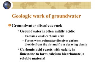 Geologic work of groundwater
Groundwater dissolves rock
• Groundwater is often mildly acidic
– Contains weak carbonic acid
– Forms when rainwater dissolves carbon
dioxide from the air and from decaying plants
• Carbonic acid reacts with calcite in
limestone to form calcium bicarbonate, a
soluble material
 