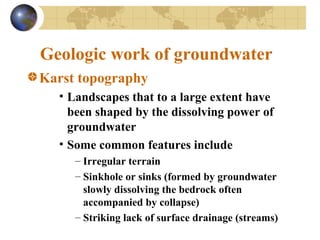 Geologic work of groundwater
Karst topography
• Landscapes that to a large extent have
been shaped by the dissolving power of
groundwater
• Some common features include
– Irregular terrain
– Sinkhole or sinks (formed by groundwater
slowly dissolving the bedrock often
accompanied by collapse)
– Striking lack of surface drainage (streams)
 