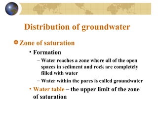 Distribution of groundwater
Zone of saturation
• Formation
– Water reaches a zone where all of the open
spaces in sediment and rock are completely
filled with water
– Water within the pores is called groundwater
• Water table – the upper limit of the zone
of saturation
 