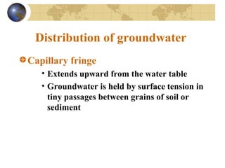 Distribution of groundwater
Capillary fringe
• Extends upward from the water table
• Groundwater is held by surface tension in
tiny passages between grains of soil or
sediment
 