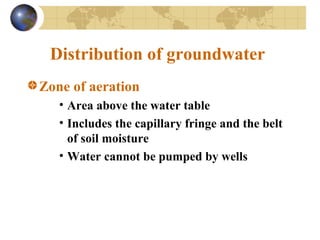 Distribution of groundwater
Zone of aeration
• Area above the water table
• Includes the capillary fringe and the belt
of soil moisture
• Water cannot be pumped by wells
 